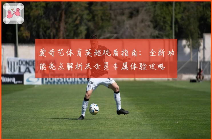 爱奇艺体育英超观看指南：全新功能亮点解析及会员专属体验攻略