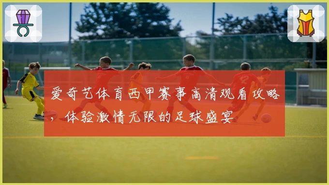 爱奇艺体育西甲赛事高清观看攻略,体验激情无限的足球盛宴