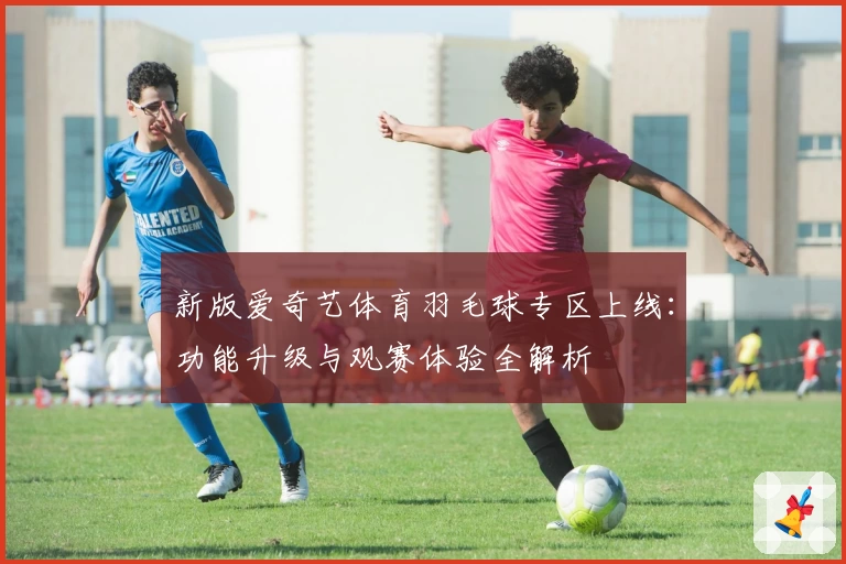 新版爱奇艺体育羽毛球专区上线：功能升级与观赛体验全解析