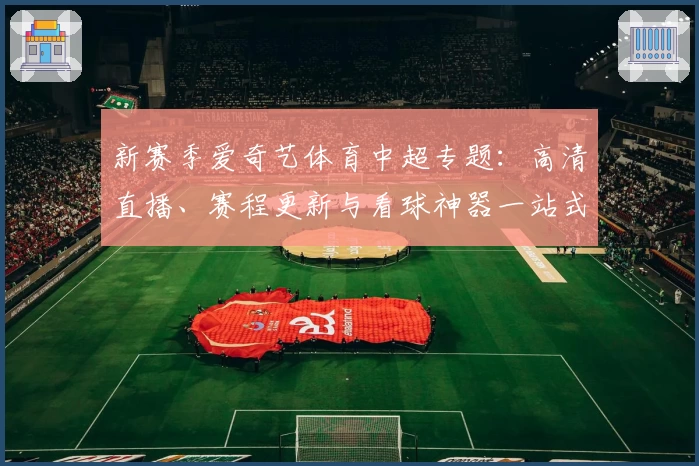 新赛季爱奇艺体育中超专题：高清直播、赛程更新与看球神器一站式解析！