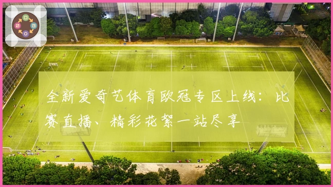 全新爱奇艺体育欧冠专区上线：比赛直播、精彩花絮一站尽享