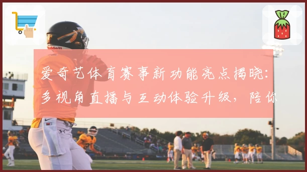 爱奇艺体育赛事新功能亮点揭晓：多视角直播与互动体验升级，陪你畅享赛场瞬间