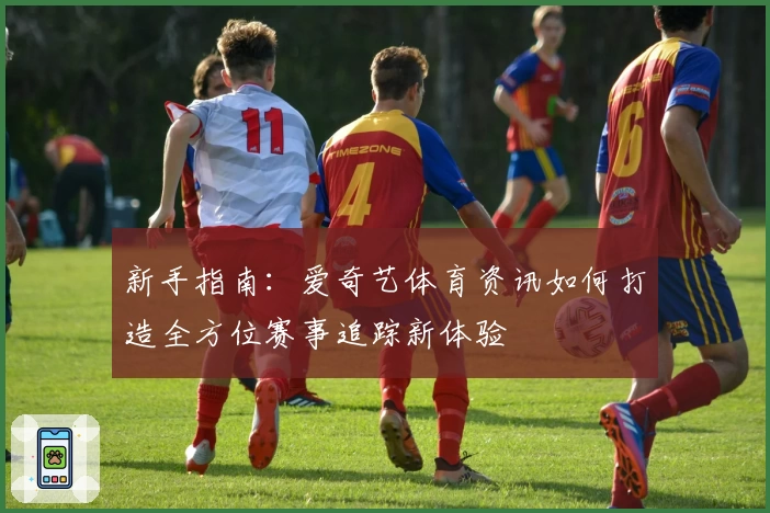 新手指南:爱奇艺体育资讯如何打造全方位赛事追踪新体验