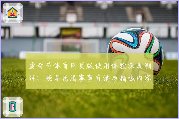 爱奇艺体育网页版使用体验深度测评：畅享高清赛事直播与精选内容的全新方式
