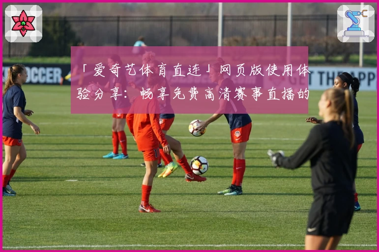 「爱奇艺体育直连」网页版使用体验分享：畅享免费高清赛事直播的新选择