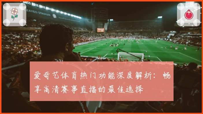 爱奇艺体育热门功能深度解析:畅享高清赛事直播的最佳选择