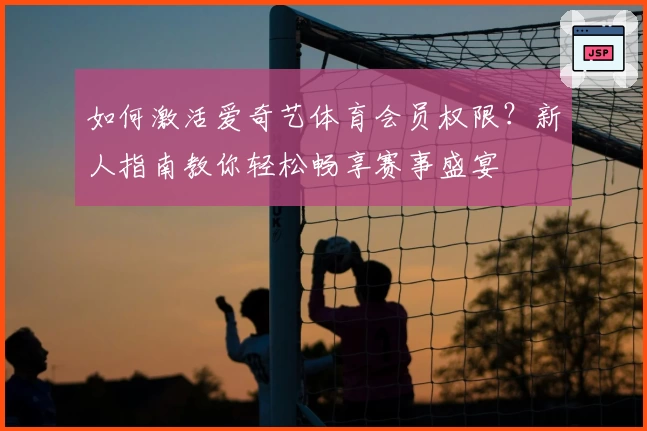 如何激活爱奇艺体育会员权限？新人指南教你轻松畅享赛事盛宴